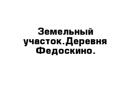 Земельный участок.Деревня Федоскино.